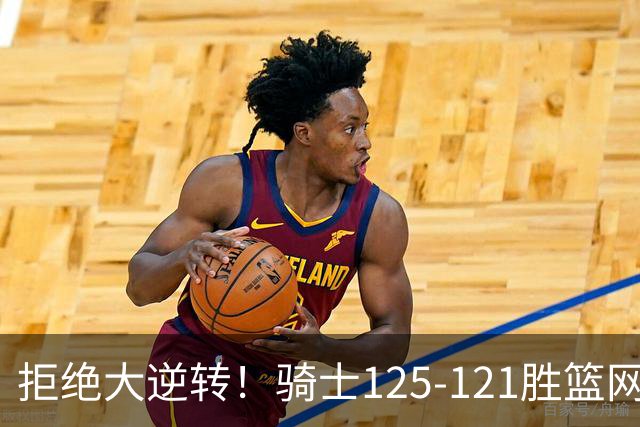拒绝大逆转！骑士125-121胜篮网！此战看到4个事实：哈登令人担忧